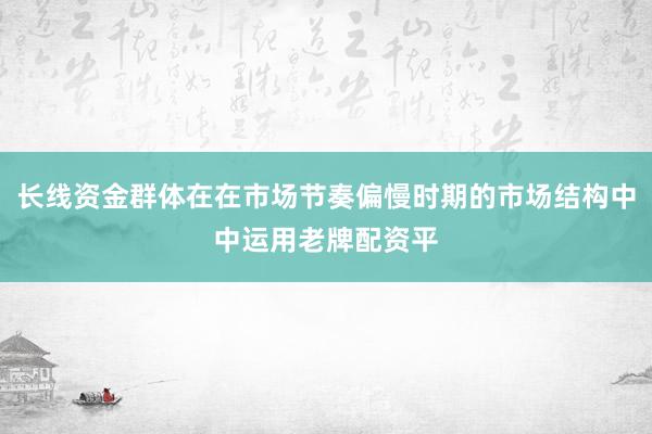 长线资金群体在在市场节奏偏慢时期的市场结构中中运用老牌配资平