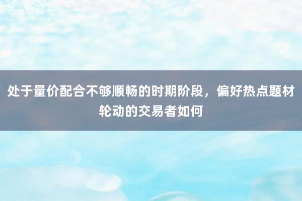 处于量价配合不够顺畅的时期阶段，偏好热点题材轮动的交易者如何