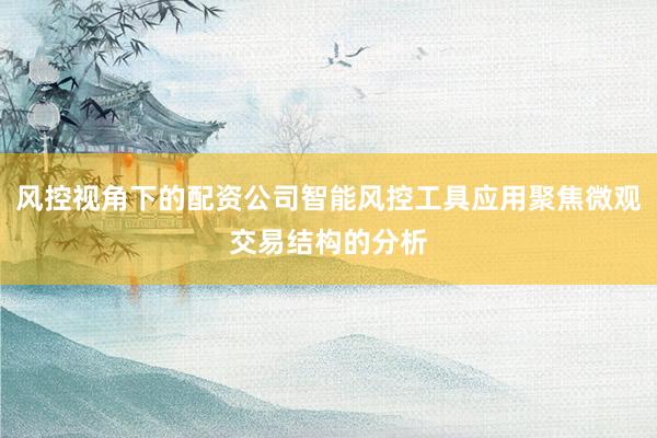 风控视角下的配资公司智能风控工具应用聚焦微观交易结构的分析