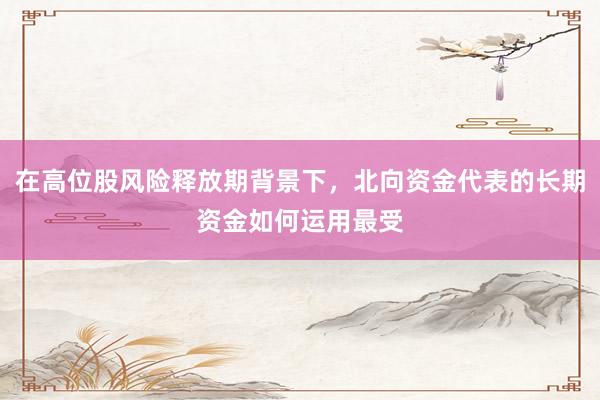 在高位股风险释放期背景下，北向资金代表的长期资金如何运用最受