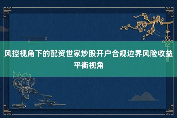 风控视角下的配资世家炒股开户合规边界风险收益平衡视角