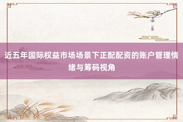 近五年国际权益市场场景下正配配资的账户管理情绪与筹码视角