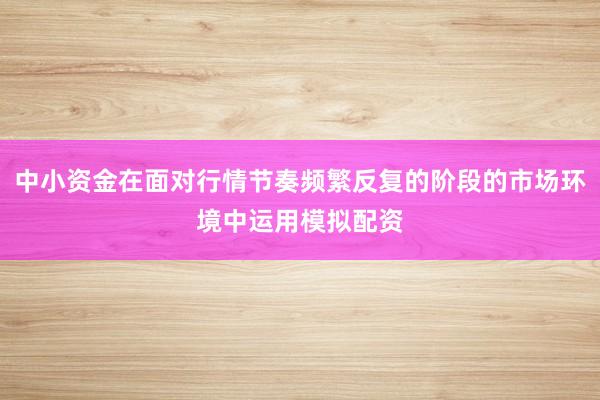 中小资金在面对行情节奏频繁反复的阶段的市场环境中运用模拟配资