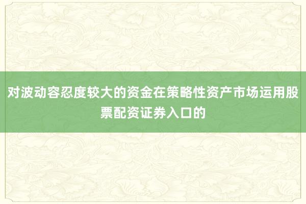 对波动容忍度较大的资金在策略性资产市场运用股票配资证券入口的