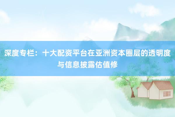 深度专栏：十大配资平台在亚洲资本圈层的透明度与信息披露估值修