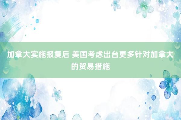 加拿大实施报复后 美国考虑出台更多针对加拿大的贸易措施