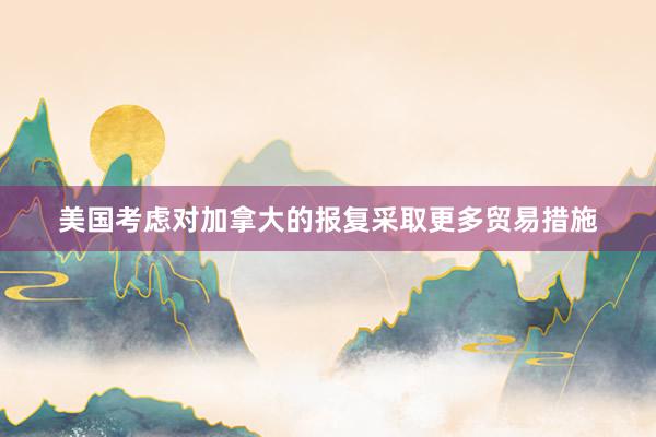 美国考虑对加拿大的报复采取更多贸易措施