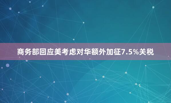 商务部回应美考虑对华额外加征7.5%关税