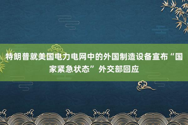 特朗普就美国电力电网中的外国制造设备宣布“国家紧急状态” 外交部回应