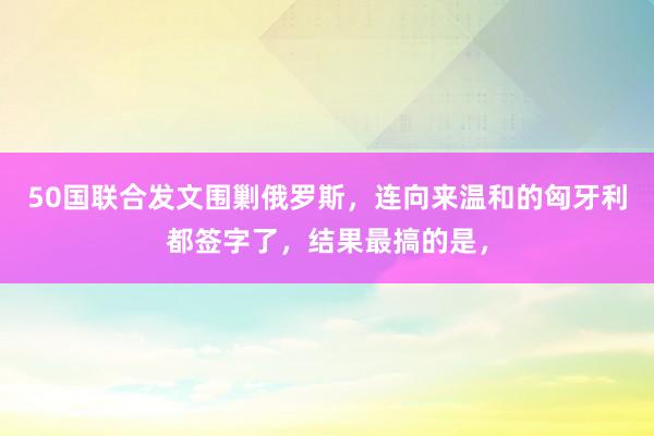50国联合发文围剿俄罗斯，连向来温和的匈牙利都签字了，结果最搞的是，