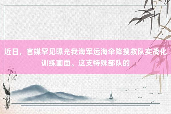 近日，官媒罕见曝光我海军远海伞降搜救队实战化训练画面。这支特殊部队的