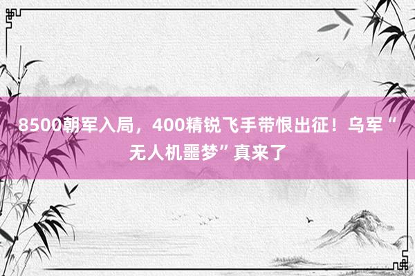 8500朝军入局，400精锐飞手带恨出征！乌军“无人机噩梦”真来了