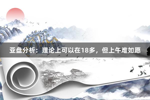 亚盘分析：理论上可以在18多，但上午难如愿