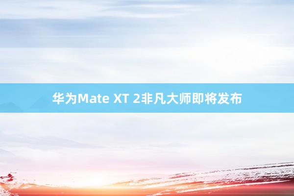 华为Mate XT 2非凡大师即将发布