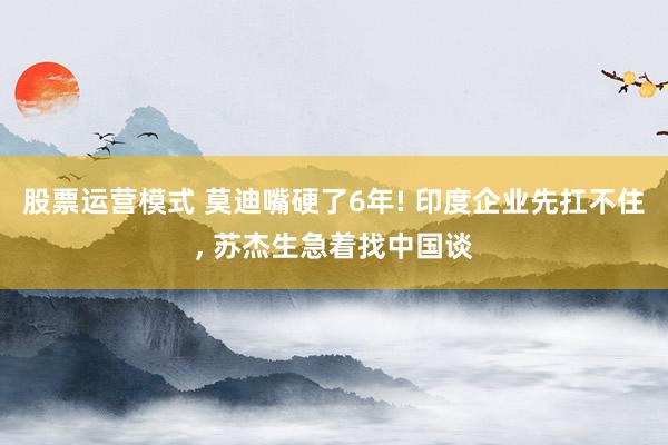 股票运营模式 莫迪嘴硬了6年! 印度企业先扛不住, 苏杰生急着找中国谈