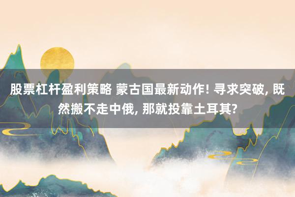 股票杠杆盈利策略 蒙古国最新动作! 寻求突破, 既然搬不走中俄, 那就投靠土耳其?