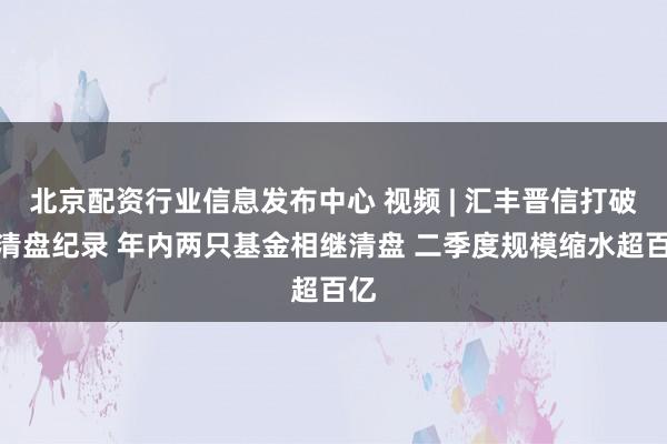 北京配资行业信息发布中心 视频 | 汇丰晋信打破零清盘纪录 年内两只基金相继清盘 二季度规模缩水超百亿