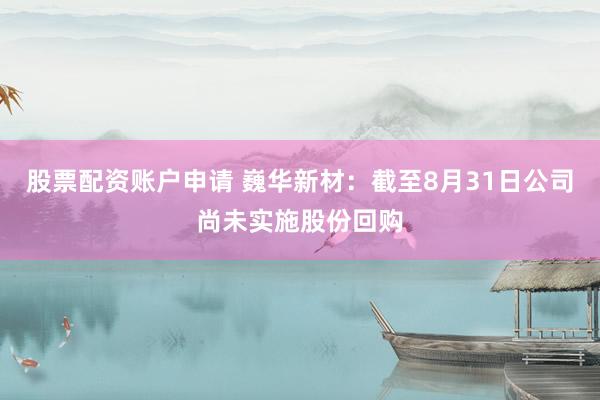 股票配资账户申请 巍华新材：截至8月31日公司尚未实施股份回购