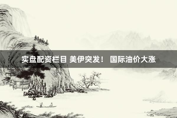 实盘配资栏目 美伊突发！ 国际油价大涨