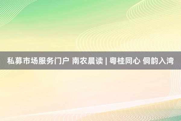 私募市场服务门户 南农晨读 | 粤桂同心 侗韵入湾