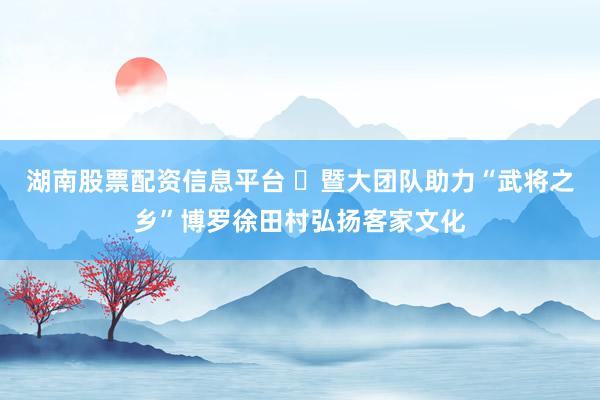 湖南股票配资信息平台 ​暨大团队助力“武将之乡”博罗徐田村弘扬客家文化