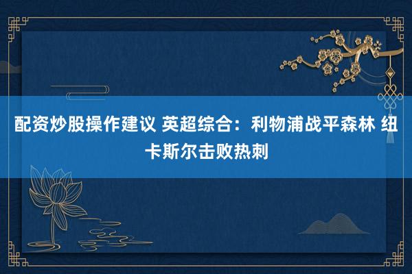 配资炒股操作建议 英超综合：利物浦战平森林 纽卡斯尔击败热刺