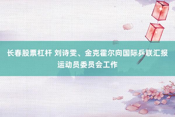 长春股票杠杆 刘诗雯、金克霍尔向国际乒联汇报运动员委员会工作