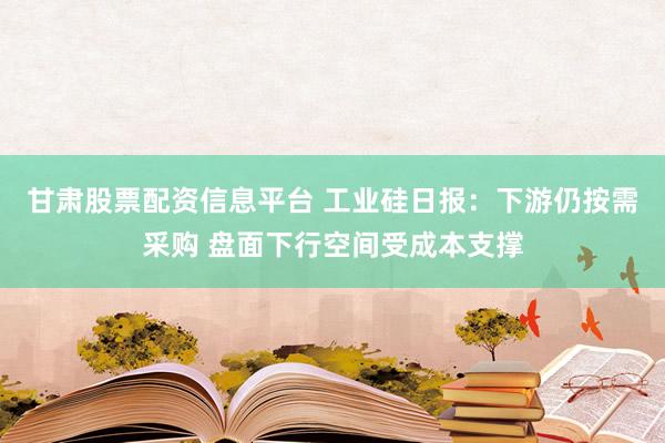 甘肃股票配资信息平台 工业硅日报：下游仍按需采购 盘面下行空间受成本支撑