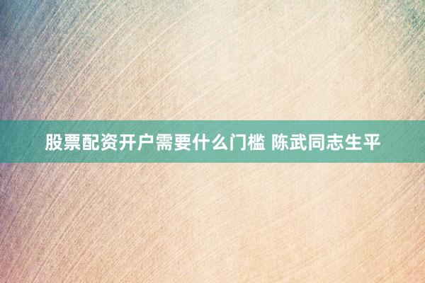 股票配资开户需要什么门槛 陈武同志生平