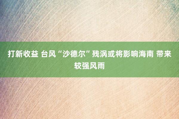 打新收益 台风“沙德尔”残涡或将影响海南 带来较强风雨