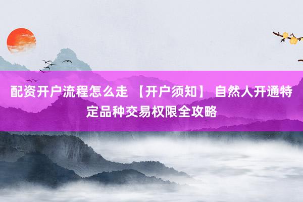 配资开户流程怎么走 【开户须知】 自然人开通特定品种交易权限全攻略