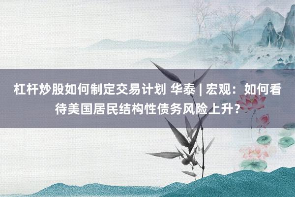 杠杆炒股如何制定交易计划 华泰 | 宏观：如何看待美国居民结构性债务风险上升？