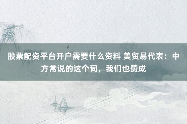 股票配资平台开户需要什么资料 美贸易代表：中方常说的这个词，我们也赞成