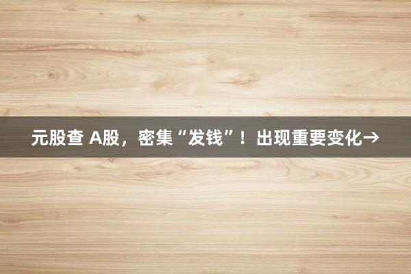 元股查 A股，密集“发钱”！出现重要变化→
