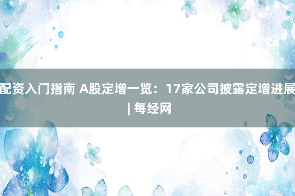 配资入门指南 A股定增一览：17家公司披露定增进展 | 每经网