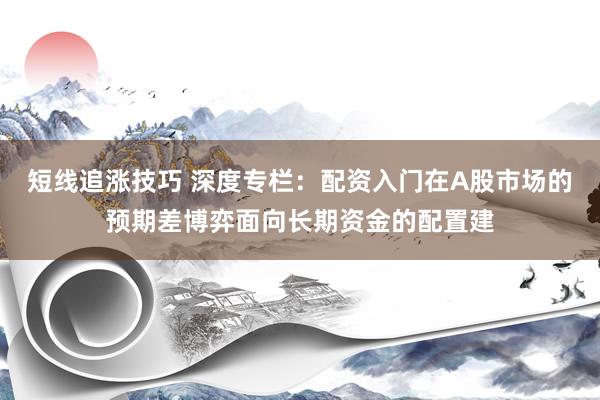 短线追涨技巧 深度专栏：配资入门在A股市场的预期差博弈面向长期资金的配置建
