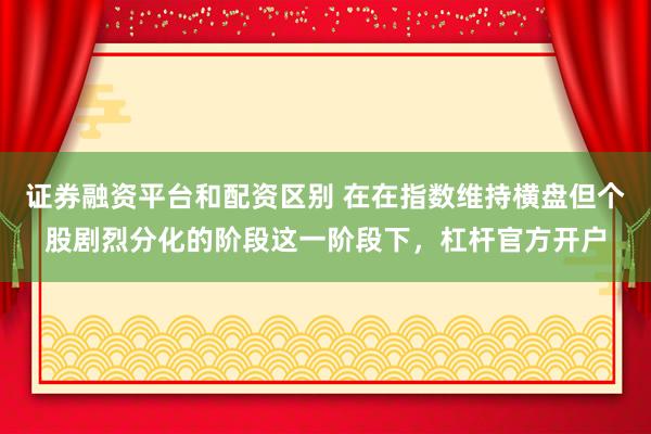 证券融资平台和配资区别 在在指数维持横盘但个股剧烈分化的阶段这一阶段下，杠杆官方开户