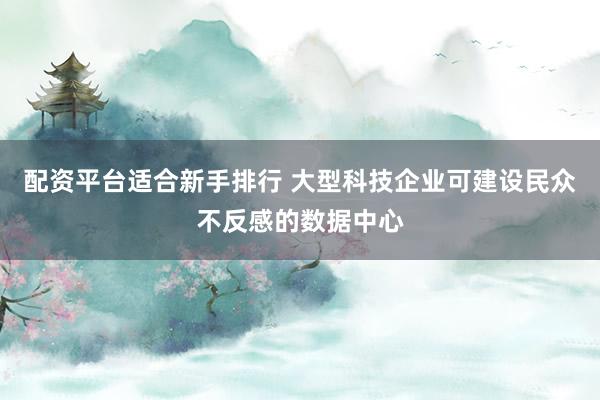 配资平台适合新手排行 大型科技企业可建设民众不反感的数据中心