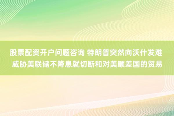 股票配资开户问题咨询 特朗普突然向沃什发难 威胁美联储不降息就切断和对美顺差国的贸易