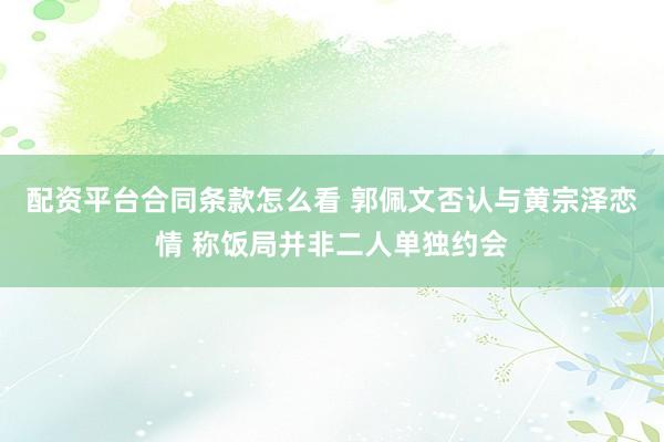 配资平台合同条款怎么看 郭佩文否认与黄宗泽恋情 称饭局并非二人单独约会