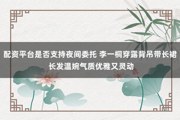 配资平台是否支持夜间委托 李一桐穿露背吊带长裙 长发温婉气质优雅又灵动