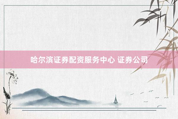 哈尔滨证券配资服务中心 证券公司