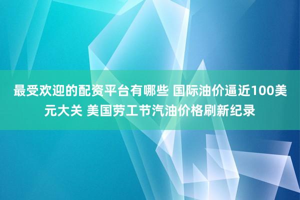 最受欢迎的配资平台有哪些 国际油价逼近100美元大关 美国劳工节汽油价格刷新纪录