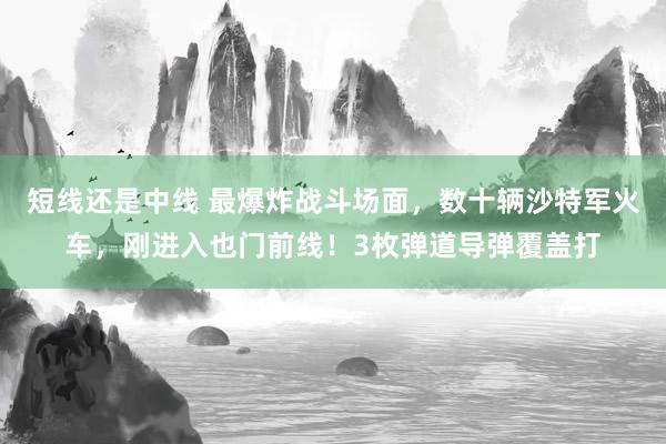 短线还是中线 最爆炸战斗场面，数十辆沙特军火车，刚进入也门前线！3枚弹道导弹覆盖打