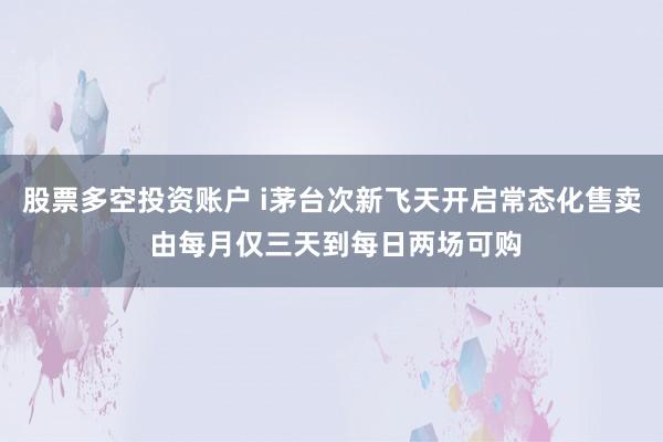 股票多空投资账户 i茅台次新飞天开启常态化售卖 由每月仅三天到每日两场可购