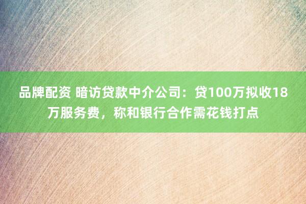 品牌配资 暗访贷款中介公司：贷100万拟收18万服务费，称和银行合作需花钱打点