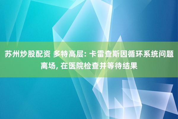 苏州炒股配资 多特高层: 卡雷查斯因循环系统问题离场, 在医院检查并等待结果