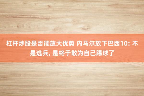 杠杆炒股是否能放大优势 内马尔放下巴西10: 不是逃兵, 是终于敢为自己踢球了