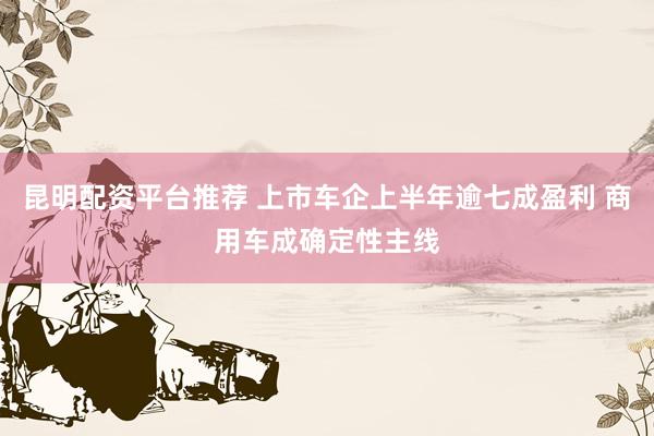 昆明配资平台推荐 上市车企上半年逾七成盈利 商用车成确定性主线