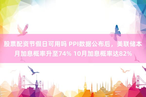 股票配资节假日可用吗 PPI数据公布后，美联储本月加息概率升至74% 10月加息概率达82%
